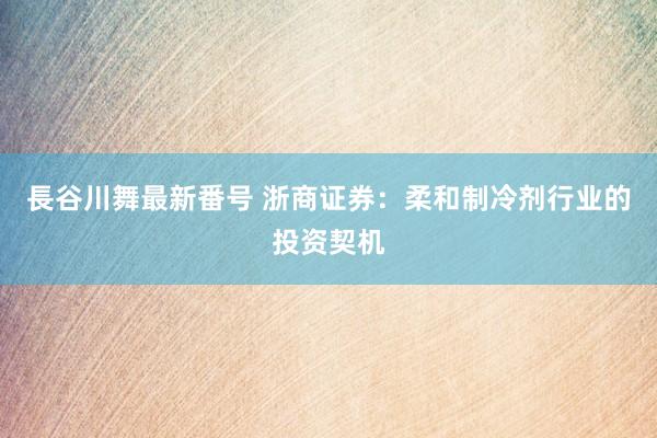 長谷川舞最新番号 浙商证券：柔和制冷剂行业的投资契机