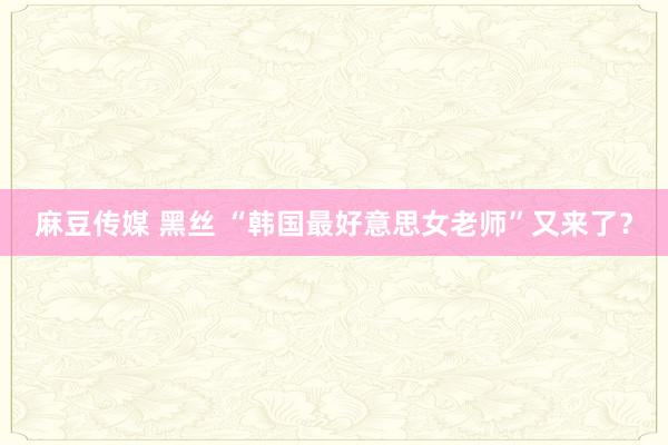 麻豆传媒 黑丝 “韩国最好意思女老师”又来了？