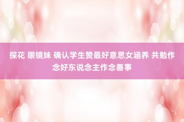 探花 眼镜妹 确认学生赞最好意思女涵养 共勉作念好东说念主作念善事