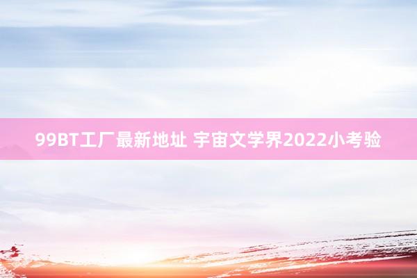 99BT工厂最新地址 宇宙文学界2022小考验