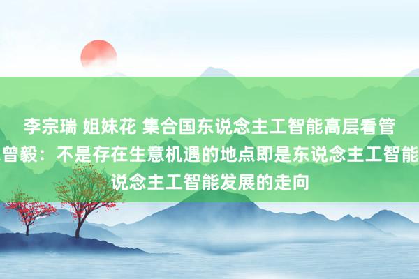 李宗瑞 姐妹花 集合国东说念主工智能高层看管人机构大家曾毅：不是存在生意机遇的地