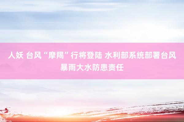 人妖 台风“摩羯”行将登陆 水利部系统部署台风暴雨大水防患责任