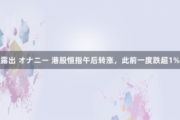 露出 オナニー 港股恒指午后转涨，此前一度跌超1%