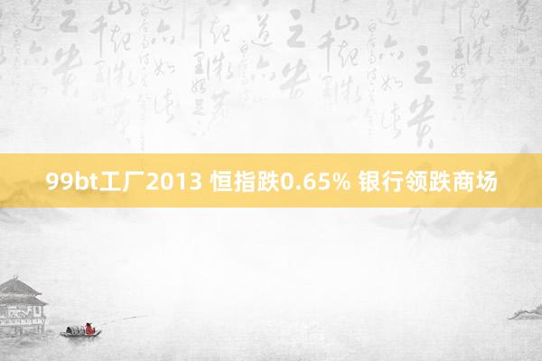99bt工厂2013 恒指跌0.65% 银行领跌商场
