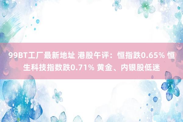 99BT工厂最新地址 港股午评：恒指跌0.65% 恒生科技指数跌0.71% 黄金