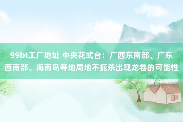 99bt工厂地址 中央花式台：广西东南部、广东西南部、海南岛等地局地不扼杀出现龙