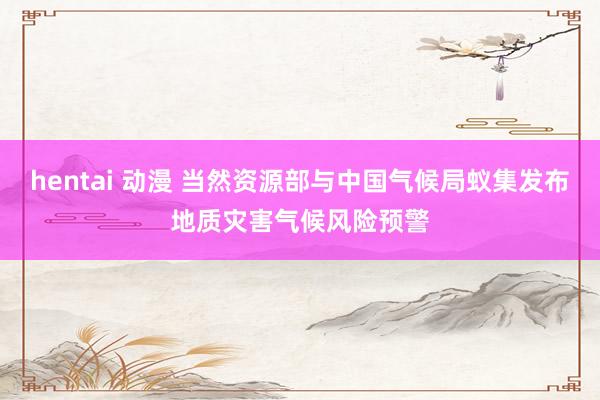 hentai 动漫 当然资源部与中国气候局蚁集发布地质灾害气候风险预警