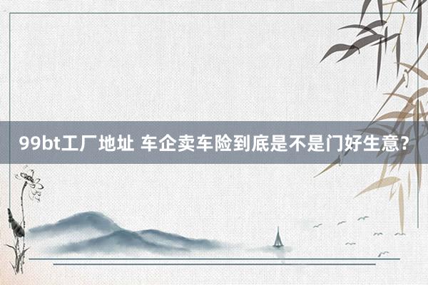 99bt工厂地址 车企卖车险到底是不是门好生意？
