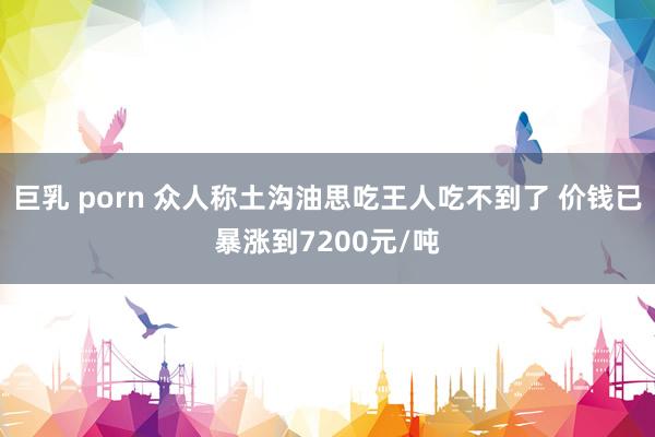 巨乳 porn 众人称土沟油思吃王人吃不到了 价钱已暴涨到7200元/吨