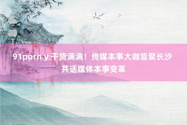 91porn y 干货满满！传媒本事大咖皆聚长沙 共话媒体本事变革