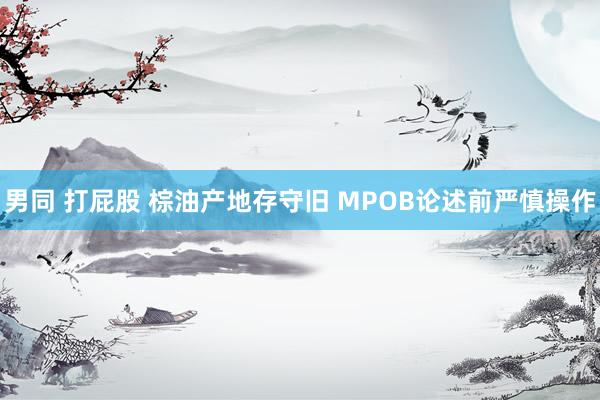 男同 打屁股 棕油产地存守旧 MPOB论述前严慎操作