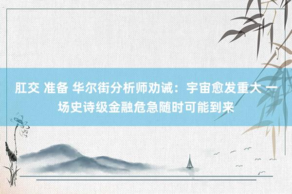 肛交 准备 华尔街分析师劝诫：宇宙愈发重大 一场史诗级金融危急随时可能到来