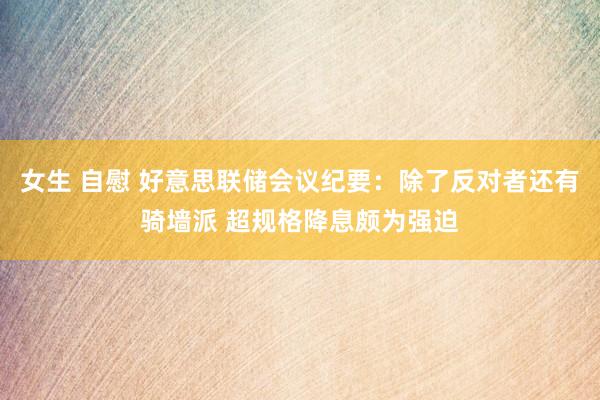 女生 自慰 好意思联储会议纪要：除了反对者还有骑墙派 超规格降息颇为强迫