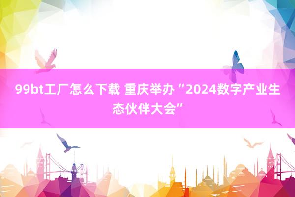 99bt工厂怎么下载 重庆举办“2024数字产业生态伙伴大会”