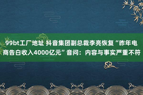 99bt工厂地址 抖音集团副总裁李亮恢复“昨年电商告白收入4000亿元”音问：内容与事实严重不符