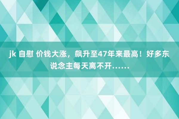 jk 自慰 价钱大涨，飙升至47年来最高！好多东说念主每天离不开……