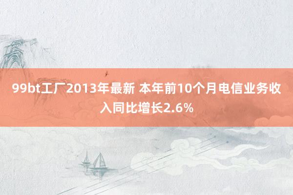 99bt工厂2013年最新 本年前10个月电信业务收入同比增长2.6%