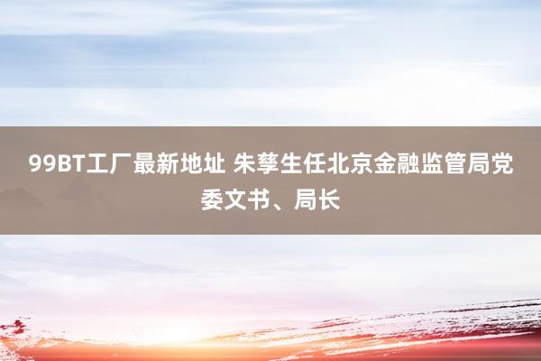 99BT工厂最新地址 朱孳生任北京金融监管局党委文书、局长