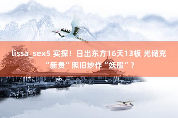 lissa_sex5 实探！日出东方16天13板 光储充“新贵”照旧炒作“妖股”