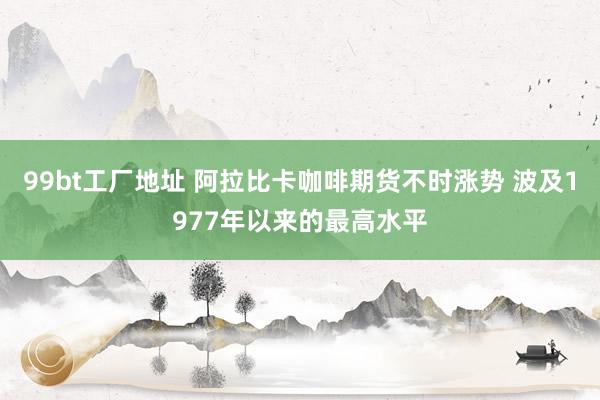 99bt工厂地址 阿拉比卡咖啡期货不时涨势 波及1977年以来的最高水平