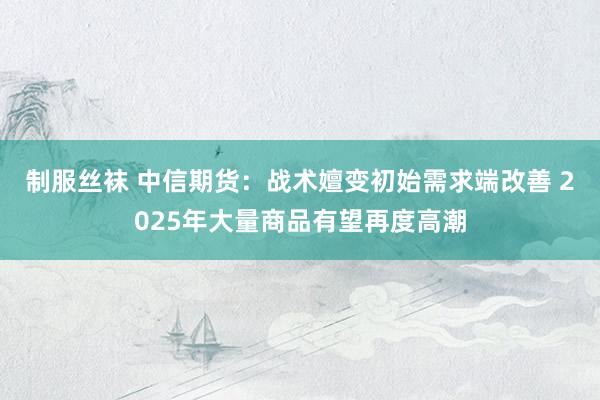 制服丝袜 中信期货：战术嬗变初始需求端改善 2025年大量商品有望再度高潮