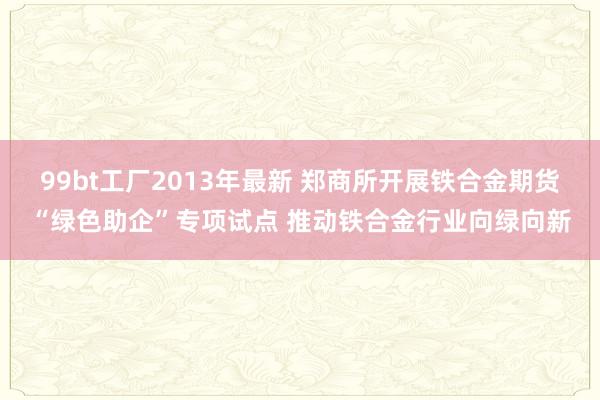99bt工厂2013年最新 郑商所开展铁合金期货“绿色助企”专项试点 推动铁合金
