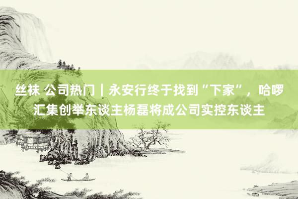 丝袜 公司热门｜永安行终于找到“下家”，哈啰汇集创举东谈主杨磊将成公司实控东谈主