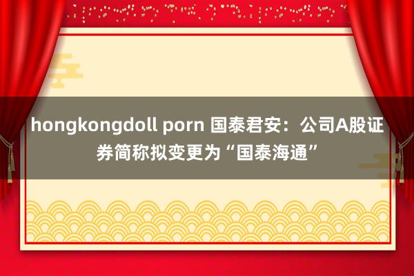 hongkongdoll porn 国泰君安：公司A股证券简称拟变更为“国泰海通