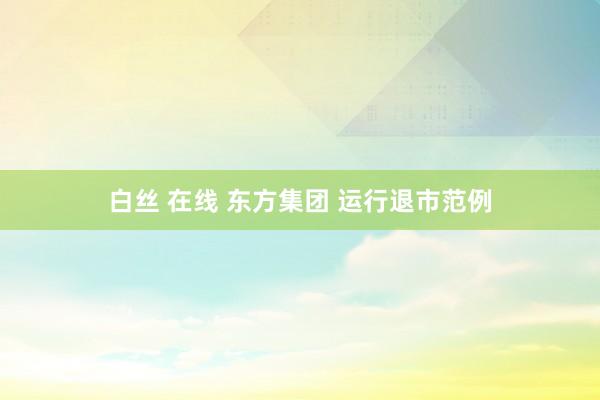 白丝 在线 东方集团 运行退市范例