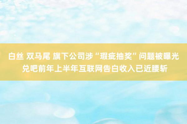 白丝 双马尾 旗下公司涉“瑕疵抽奖”问题被曝光 兑吧前年上半年互联网告白收入已近