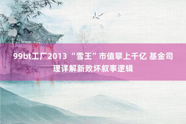 99bt工厂2013 “雪王”市值攀上千亿 基金司理详解新败坏叙事逻辑