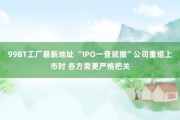 99BT工厂最新地址 “IPO一查就撤”公司重组上市时 各方需更严格把关