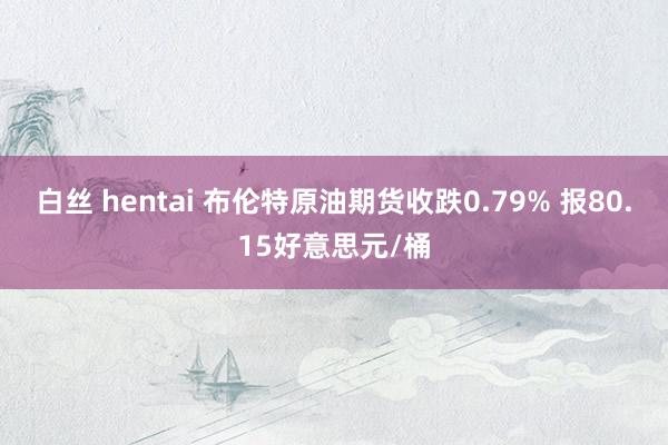 白丝 hentai 布伦特原油期货收跌0.79% 报80.15好意思元/桶