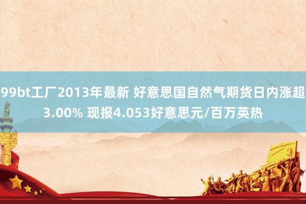 99bt工厂2013年最新 好意思国自然气期货日内涨超3.00% 现报4.053