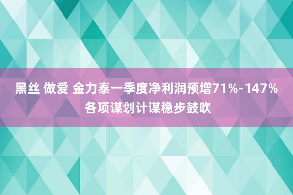 黑丝 做爱 金力泰一季度净利润预增71%-147% 各项谋划计谋稳步鼓吹