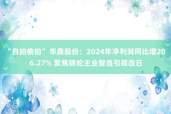 “自拍偷拍” 华鼎股份：2024年净利润同比增206.27% 聚焦锦纶主业智造引