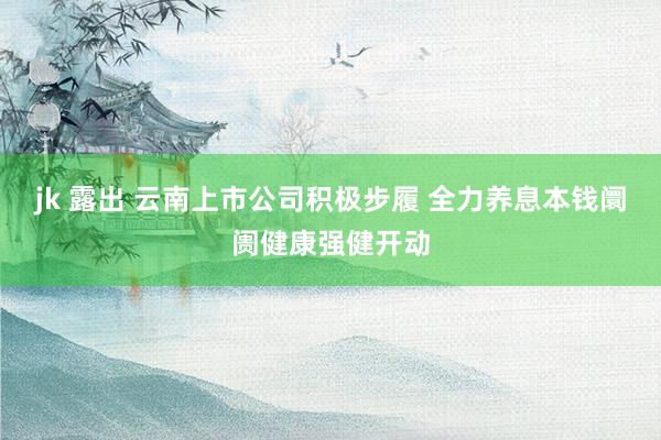 jk 露出 云南上市公司积极步履 全力养息本钱阛阓健康强健开动