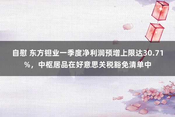 自慰 东方钽业一季度净利润预增上限达30.71%，中枢居品在好意思关税豁免清单中