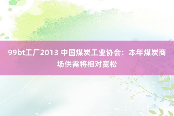 99bt工厂2013 中国煤炭工业协会：本年煤炭商场供需将相对宽松