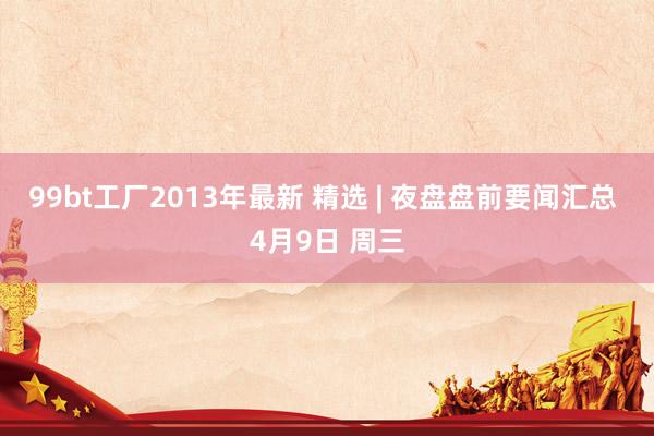 99bt工厂2013年最新 精选 | 夜盘盘前要闻汇总 4月9日 周三